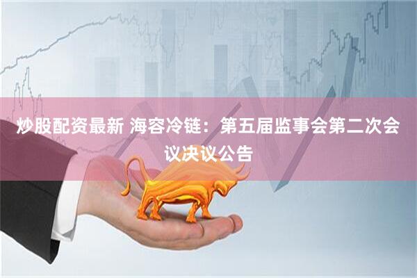 炒股配资最新 海容冷链：第五届监事会第二次会议决议公告