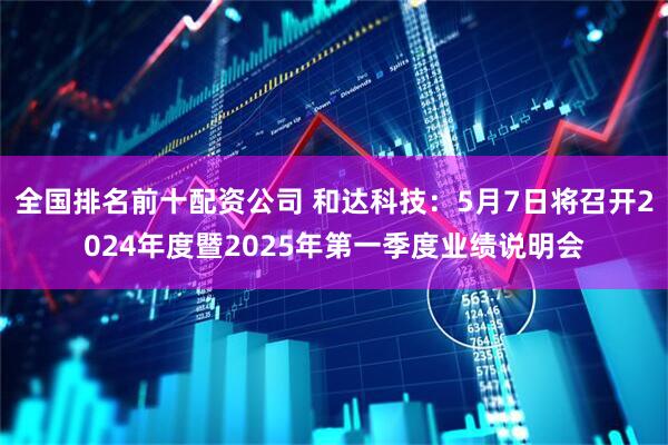 全国排名前十配资公司 和达科技：5月7日将召开2024年度暨2025年第一季度业绩说明会