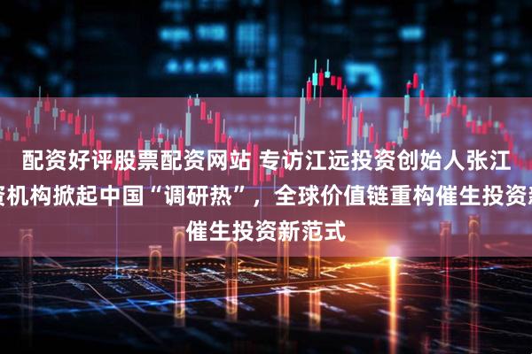 配资好评股票配资网站 专访江远投资创始人张江：外资机构掀起中国“调研热”，全球价值链重构催生投资新范式
