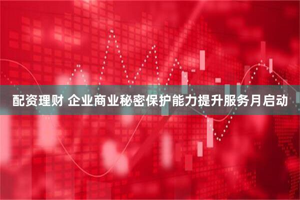 配资理财 企业商业秘密保护能力提升服务月启动