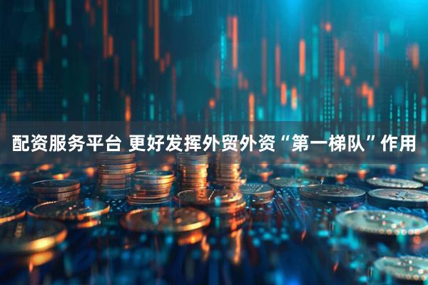 配资服务平台 更好发挥外贸外资“第一梯队”作用