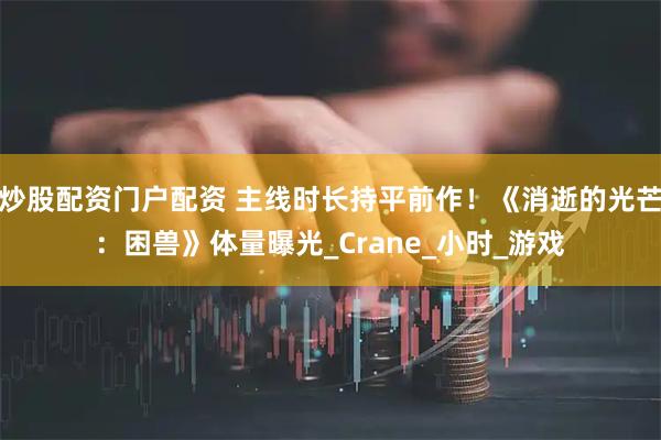 炒股配资门户配资 主线时长持平前作！《消逝的光芒：困兽》体量曝光_Crane_小时_游戏