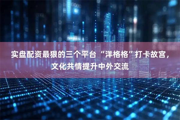 实盘配资最狠的三个平台 “洋格格”打卡故宫，文化共情提升中外交流