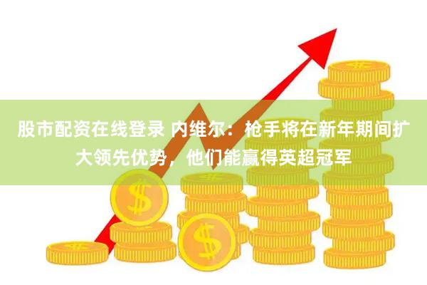 股市配资在线登录 内维尔：枪手将在新年期间扩大领先优势，他们能赢得英超冠军