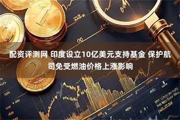 配资评测网 印度设立10亿美元支持基金 保护航司免受燃油价格上涨影响