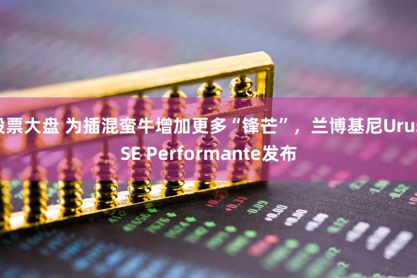 股票大盘 为插混蛮牛增加更多“锋芒”，兰博基尼Urus SE Performante发布