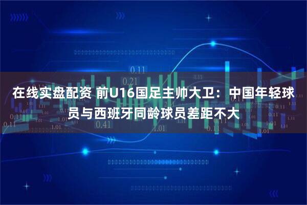 在线实盘配资 前U16国足主帅大卫：中国年轻球员与西班牙同龄球员差距不大